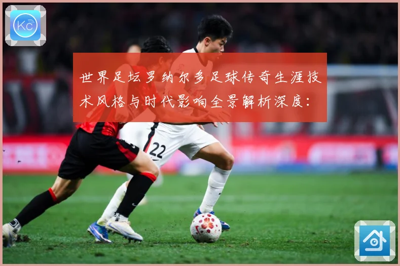 世界足坛罗纳尔多足球传奇生涯技术风格与时代影响全景解析深度：最新赛事动态与深度分析