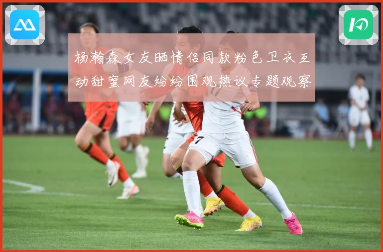 杨瀚森女友晒情侣同款粉色卫衣互动甜蜜网友纷纷围观热议专题观察：最新赛事动态与深度分析