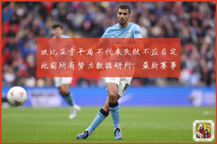 坎比亚索平局不代表失败不应否定此前所有努力数据研判：最新赛事动态与深度分析