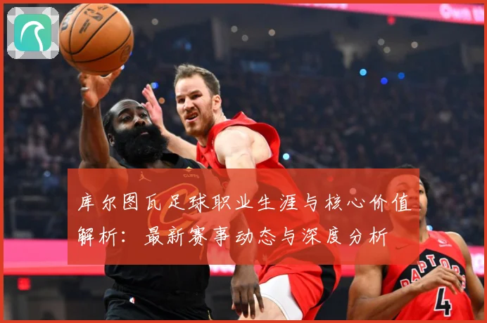 库尔图瓦足球职业生涯与核心价值解析：最新赛事动态与深度分析