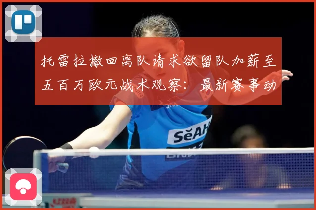 托雷拉撤回离队请求欲留队加薪至五百万欧元战术观察：最新赛事动态与深度分析