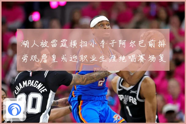 湖人被雷霆横扫小李子阿尔巴前排旁观詹皇或迎职业生涯绝唱赛场复盘：最新赛事动态与深度分析