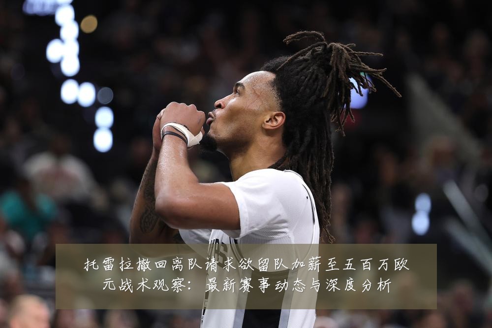 托雷拉撤回离队请求欲留队加薪至五百万欧元战术观察：最新赛事动态与深度分析