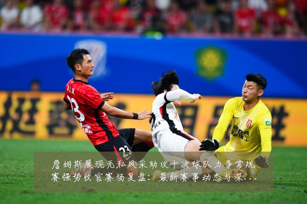 詹姆斯展现无私风采助攻十次球队力争常规赛强势收官赛场复盘：最新赛事动态与深度分析
